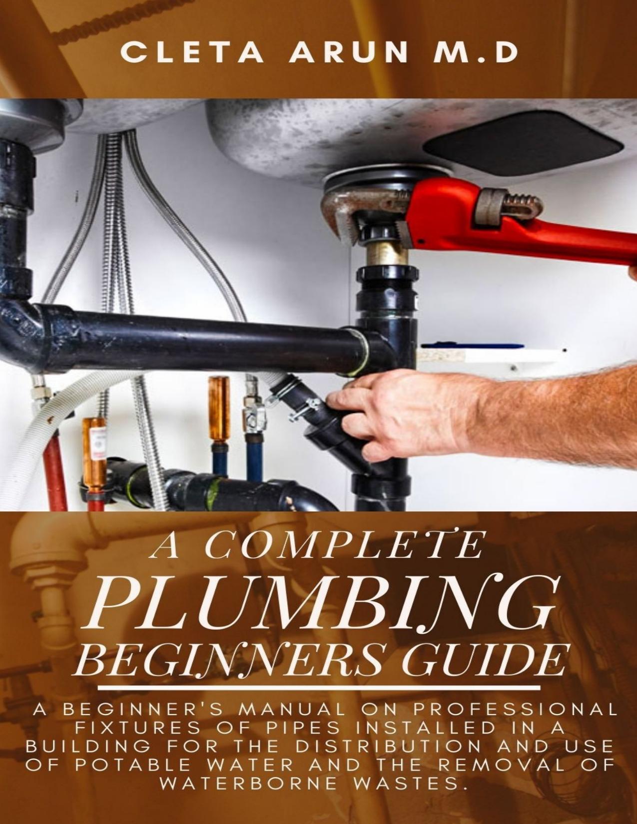 THE COMPLETE PLUMBING BEGINNERS GUIDE: A Beginner's Manual on Professional Fixtures of Pipes Installed in a Building for the Distribution and Use of Potable Water and the Removal of Waterborne Wastes