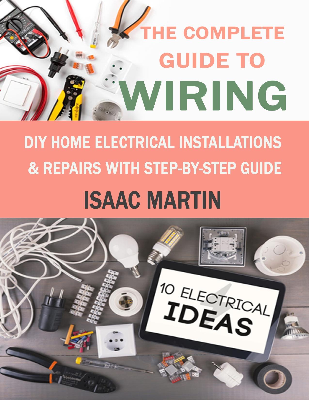 The Complete Guide to Wiring: DIY Home Electrical Installations & Repairs with Step-by-Step Guide
