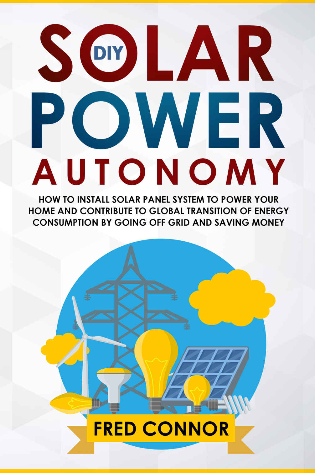DIY Solar Power Autonomy: How to Install Solar Panel System to Power your Home and Contribute to Global Transition of Energy Consumption by Going Off Grid and Saving Money (Ultimate Guide 2019)